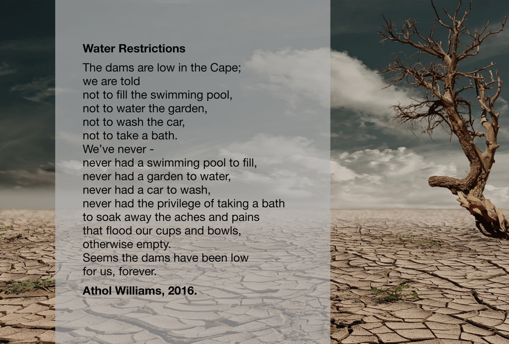 Athol William’s poem ‘Water Restrictions’ emphasizes the social justice aspect of water scarcity caused by environmental changes. Social justice and environmental justice are inseparable and for solutions to be viable the two need to be considered together.